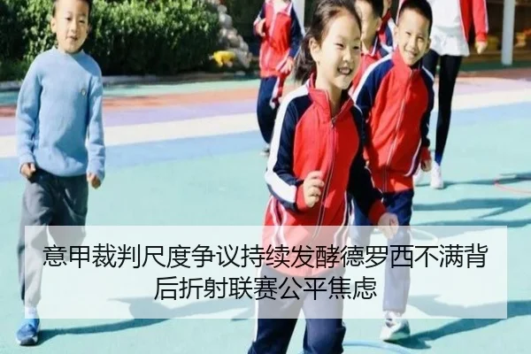意甲裁判尺度争议持续发酵德罗西不满背后折射联赛公平焦虑