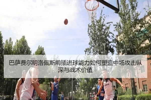 巴萨费尔明洛佩斯前插进球能力如何塑造中场攻击纵深与战术价值