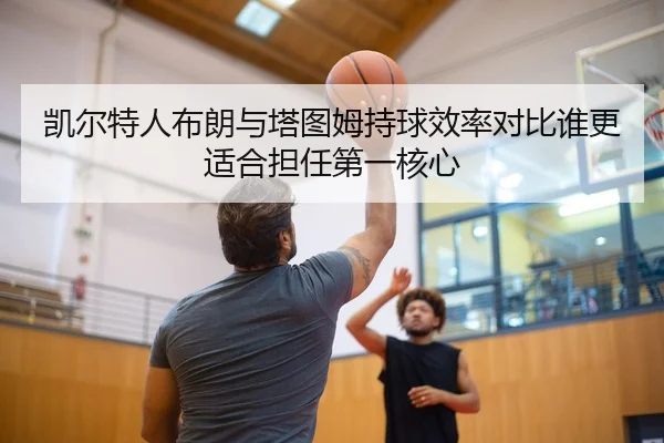 凯尔特人布朗与塔图姆持球效率对比谁更适合担任第一核心