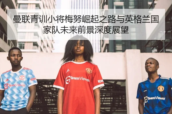 曼联青训小将梅努崛起之路与英格兰国家队未来前景深度展望