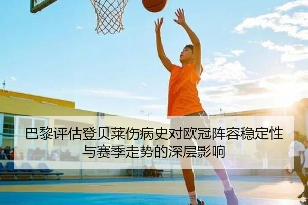 巴黎评估登贝莱伤病史对欧冠阵容稳定性与赛季走势的深层影响