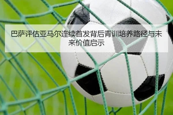 巴萨评估亚马尔连续首发背后青训培养路径与未来价值启示